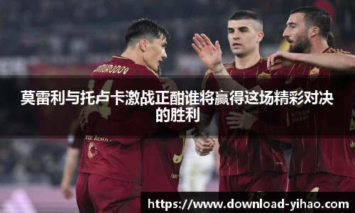 莫雷利与托卢卡激战正酣谁将赢得这场精彩对决的胜利